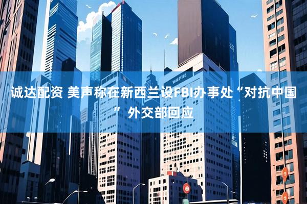 诚达配资 美声称在新西兰设FBI办事处“对抗中国” 外交部回应