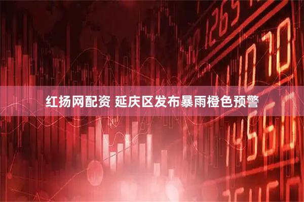 红扬网配资 延庆区发布暴雨橙色预警