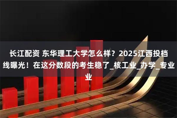 长江配资 东华理工大学怎么样？2025江西投档线曝光！在这分数段的考生稳了_核工业_办学_专业