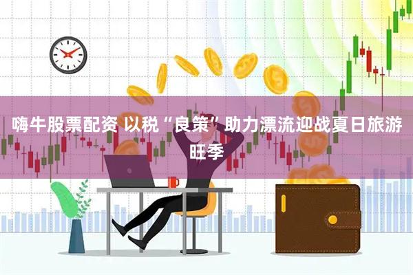 嗨牛股票配资 以税“良策”助力漂流迎战夏日旅游旺季