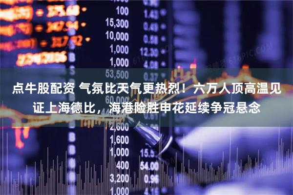 点牛股配资 气氛比天气更热烈！六万人顶高温见证上海德比，海港险胜申花延续争冠悬念