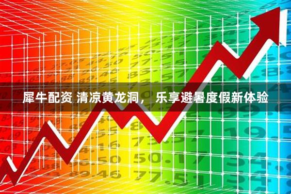 犀牛配资 清凉黄龙洞， 乐享避暑度假新体验