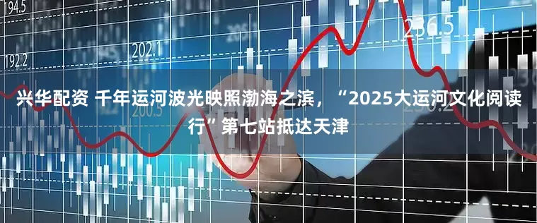 兴华配资 千年运河波光映照渤海之滨，“2025大运河文化阅读行”第七站抵达天津