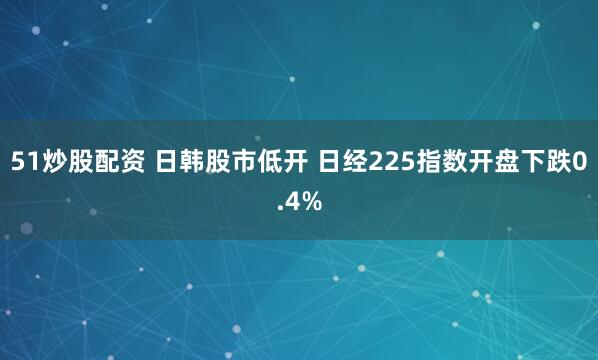 51炒股配资 日韩股市低开 日经225指数开盘下跌0.4%