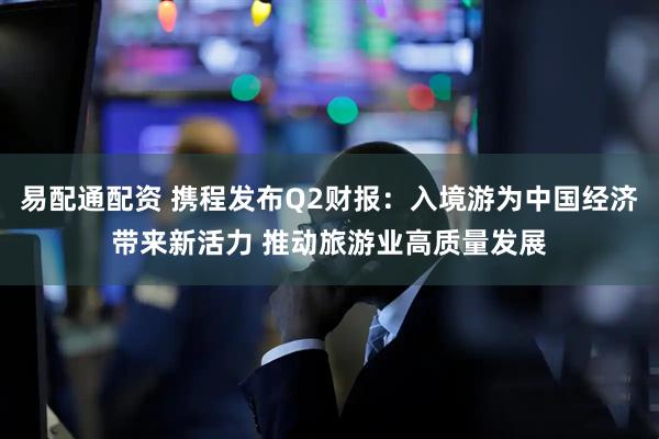 易配通配资 携程发布Q2财报：入境游为中国经济带来新活力 推动旅游业高质量发展