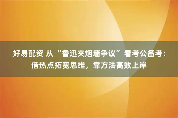 好易配资 从 “鲁迅夹烟墙争议” 看考公备考：借热点拓宽思维，靠方法高效上岸