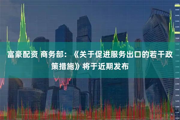 富豪配资 商务部：《关于促进服务出口的若干政策措施》将于近期发布