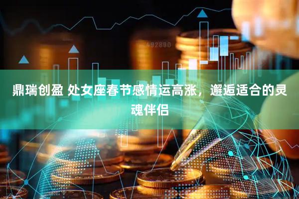 鼎瑞创盈 处女座春节感情运高涨，邂逅适合的灵魂伴侣