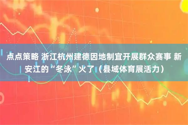 点点策略 浙江杭州建德因地制宜开展群众赛事 新安江的“冬泳”火了（县域体育展活力）