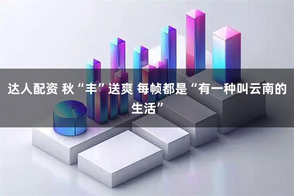 达人配资 秋“丰”送爽 每帧都是“有一种叫云南的生活”