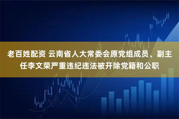 老百姓配资 云南省人大常委会原党组成员、副主任李文荣严重违纪违法被开除党籍和公职