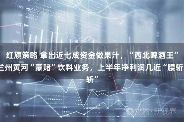 红旗策略 拿出近七成资金做果汁，“西北啤酒王”兰州黄河“豪赌”饮料业务，上半年净利润几近“腰斩”