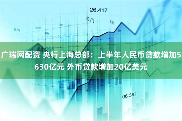 广瑞网配资 央行上海总部：上半年人民币贷款增加5630亿元 外币贷款增加20亿美元