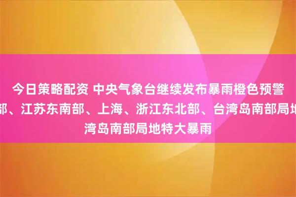 今日策略配资 中央气象台继续发布暴雨橙色预警：辽宁中部、江苏东南部、上海、浙江东北部、台湾岛南部局地特大暴雨