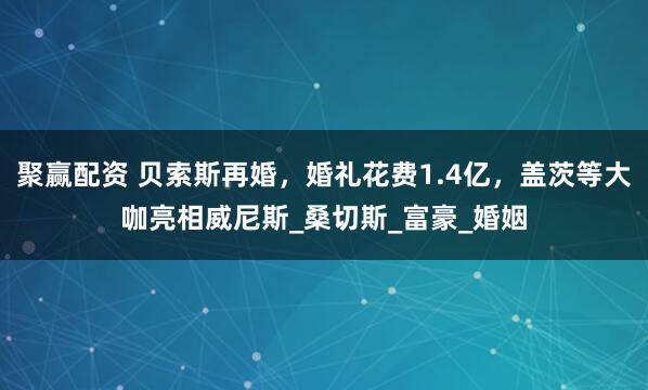 聚赢配资 贝索斯再婚，婚礼花费1.4亿，盖茨等大咖亮相威尼斯_桑切斯_富豪_婚姻
