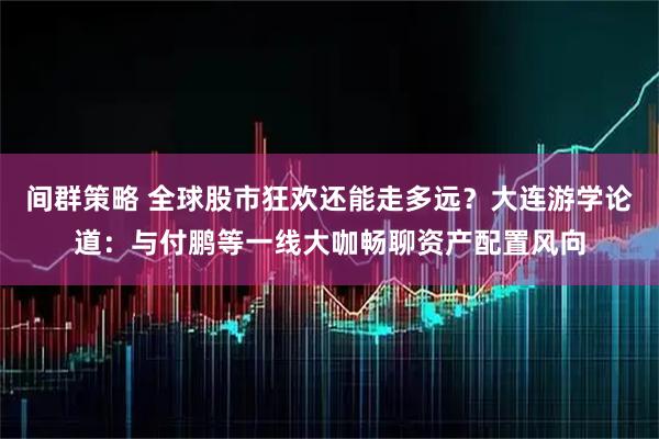 间群策略 全球股市狂欢还能走多远？大连游学论道：与付鹏等一线大咖畅聊资产配置风向