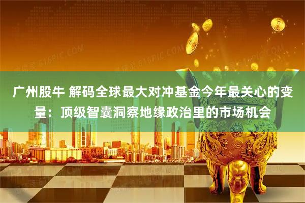 广州股牛 解码全球最大对冲基金今年最关心的变量：顶级智囊洞察地缘政治里的市场机会