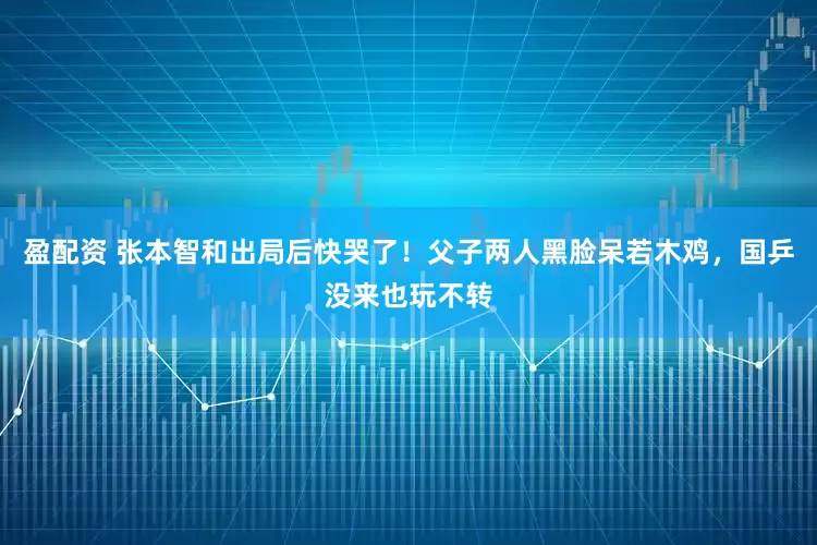 盈配资 张本智和出局后快哭了！父子两人黑脸呆若木鸡，国乒没来也玩不转