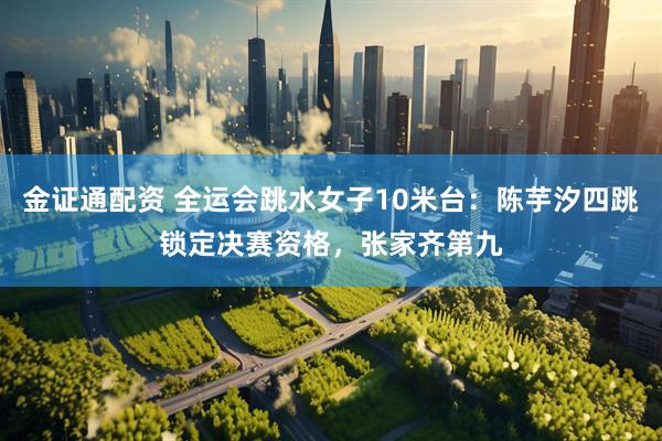 金证通配资 全运会跳水女子10米台：陈芋汐四跳锁定决赛资格，张家齐第九