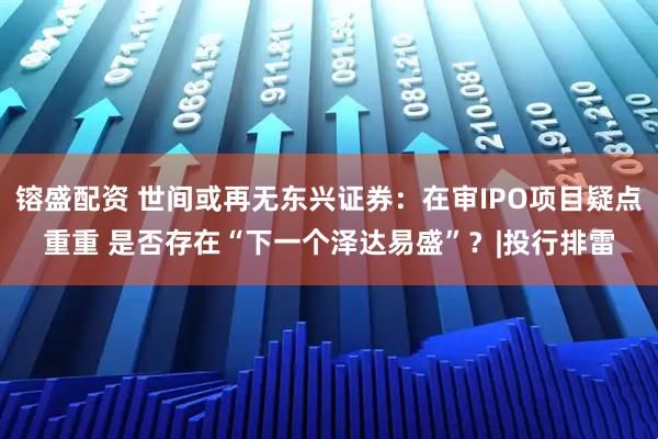 镕盛配资 世间或再无东兴证券：在审IPO项目疑点重重 是否存在“下一个泽达易盛”？|投行排雷