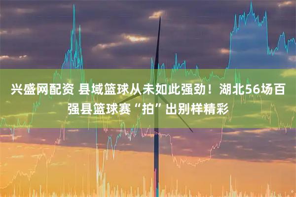 兴盛网配资 县域篮球从未如此强劲！湖北56场百强县篮球赛“拍”出别样精彩