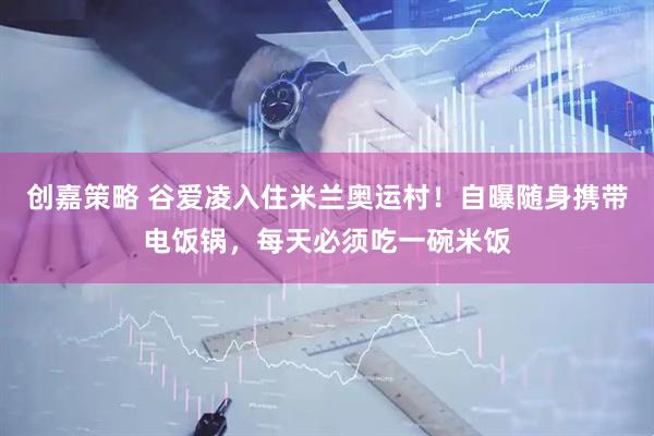 创嘉策略 谷爱凌入住米兰奥运村！自曝随身携带电饭锅，每天必须吃一碗米饭
